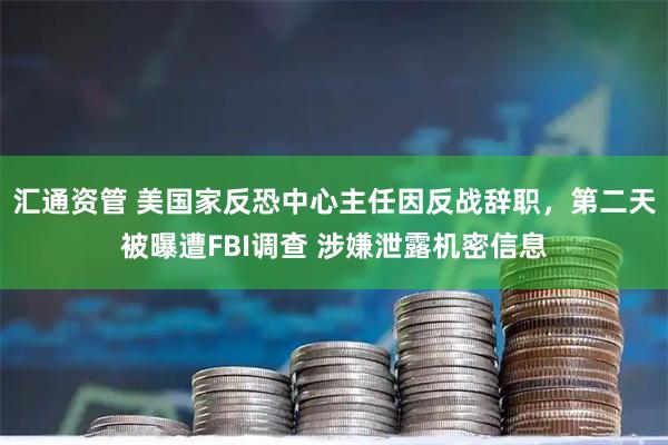 汇通资管 美国家反恐中心主任因反战辞职,第二天被曝遭FBI调查 涉嫌泄露机密信息