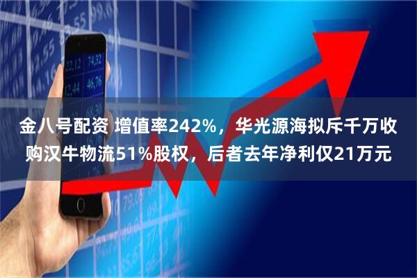 金八号配资 增值率242%,华光源海拟斥千万收购汉牛物流51%股权,后者去年净利仅21万元