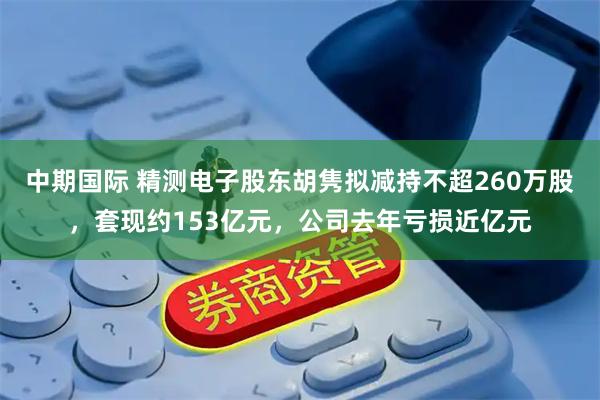中期国际 精测电子股东胡隽拟减持不超260万股，套现约153亿元，公司去年亏损近亿元