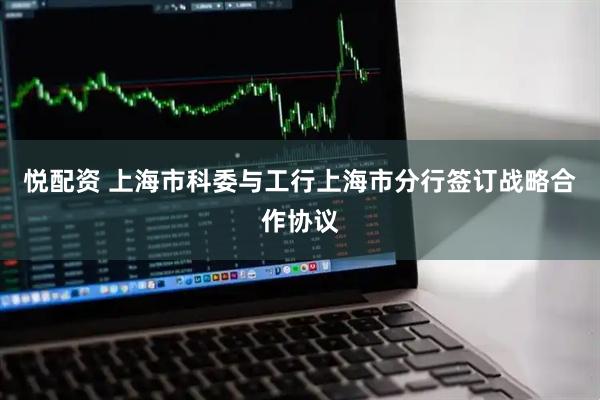 悦配资 上海市科委与工行上海市分行签订战略合作协议
