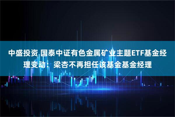 中盛投资 国泰中证有色金属矿业主题ETF基金经理变动:梁杏不再担任该基金基金经理