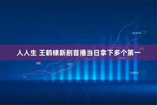 人人生 王鹤棣新剧首播当日拿下多个第一