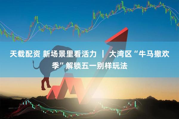 天载配资 新场景里看活力 ｜ 大湾区“牛马撒欢季”解锁五一别样玩法
