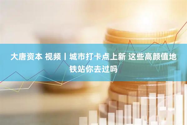 大唐资本 视频丨城市打卡点上新 这些高颜值地铁站你去过吗