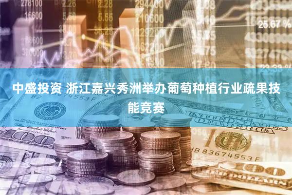 中盛投资 浙江嘉兴秀洲举办葡萄种植行业疏果技能竞赛