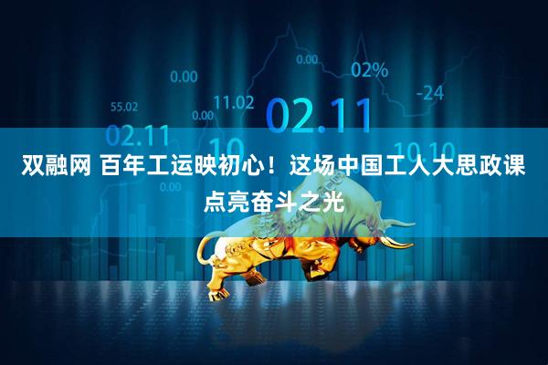双融网 百年工运映初心！这场中国工人大思政课点亮奋斗之光