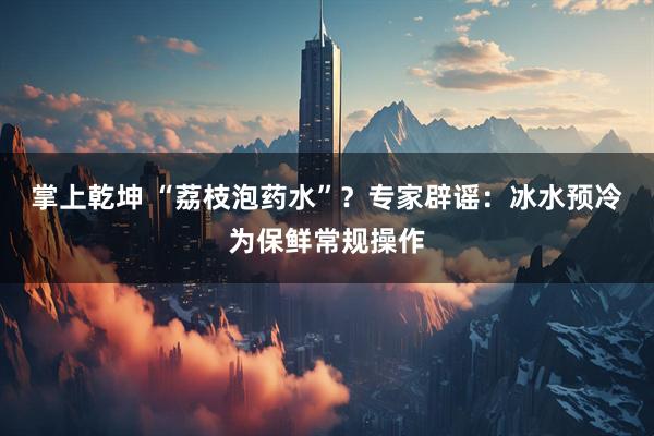 掌上乾坤 “荔枝泡药水”？专家辟谣：冰水预冷为保鲜常规操作