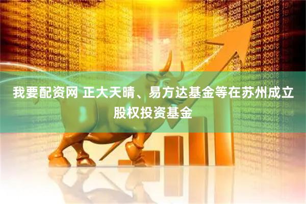我要配资网 正大天晴、易方达基金等在苏州成立股权投资基金