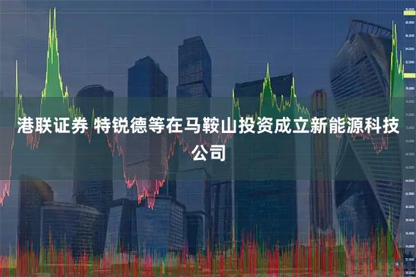 港联证券 特锐德等在马鞍山投资成立新能源科技公司