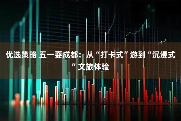 优选策略 五一耍成都:从“打卡式”游到“沉浸式”文旅体验