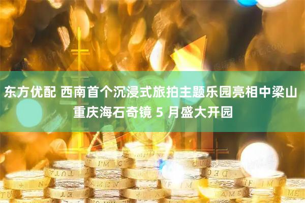 东方优配 西南首个沉浸式旅拍主题乐园亮相中梁山 重庆海石奇镜 5 月盛大开园
