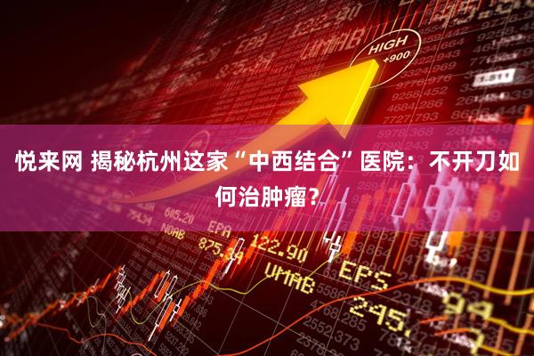 悦来网 揭秘杭州这家“中西结合”医院：不开刀如何治肿瘤？
