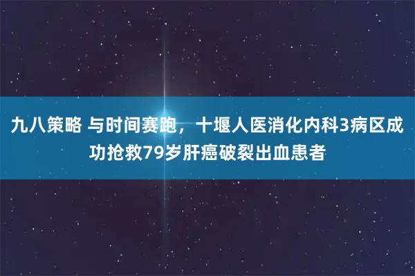 九八策略 与时间赛跑，十堰人医消化内科3病区成功抢救79岁肝癌破裂出血患者