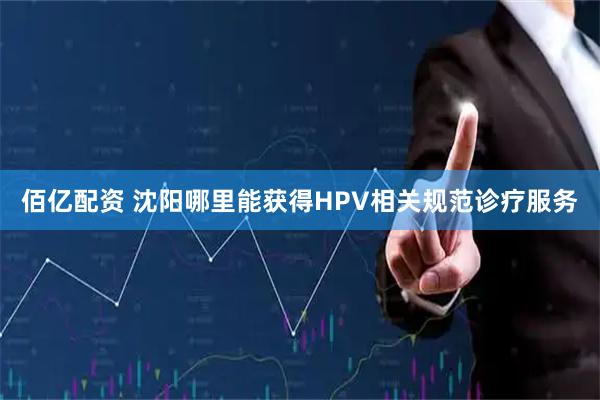 佰亿配资 沈阳哪里能获得HPV相关规范诊疗服务