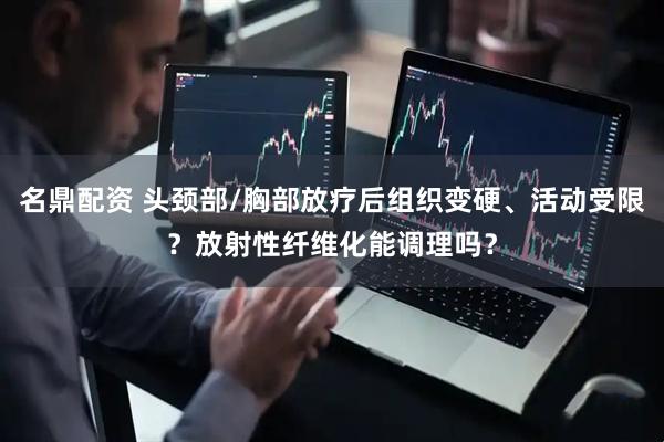 名鼎配资 头颈部/胸部放疗后组织变硬、活动受限？放射性纤维化能调理吗？