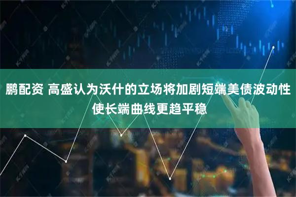 鹏配资 高盛认为沃什的立场将加剧短端美债波动性 使长端曲线更趋平稳