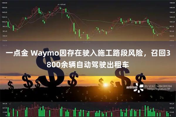 一点金 Waymo因存在驶入施工路段风险，召回3800余辆自动驾驶出租车