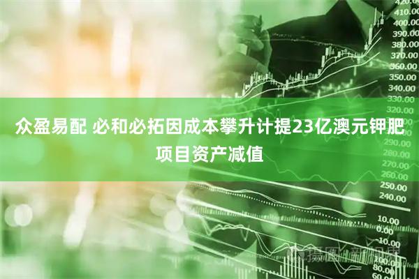 众盈易配 必和必拓因成本攀升计提23亿澳元钾肥项目资产减值