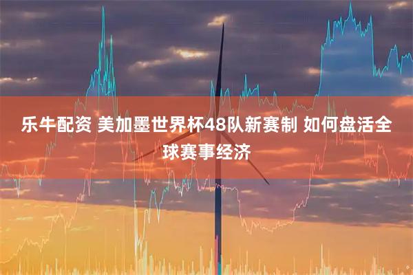 乐牛配资 美加墨世界杯48队新赛制 如何盘活全球赛事经济