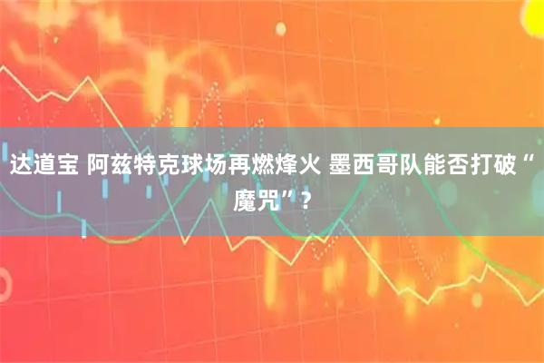 达道宝 阿兹特克球场再燃烽火 墨西哥队能否打破“魔咒”？