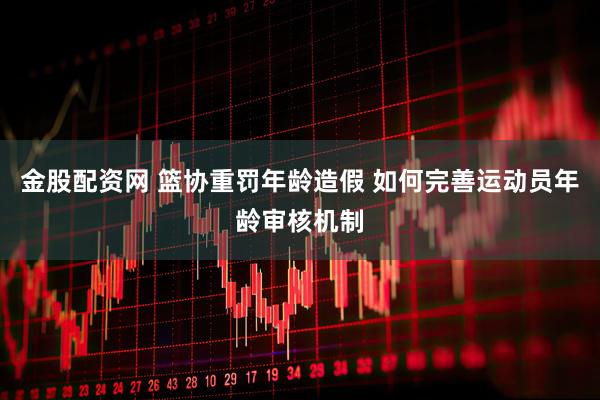 金股配资网 篮协重罚年龄造假 如何完善运动员年龄审核机制