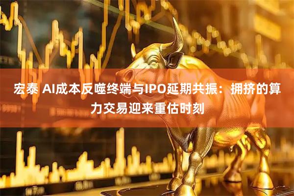 宏泰 AI成本反噬终端与IPO延期共振：拥挤的算力交易迎来重估时刻