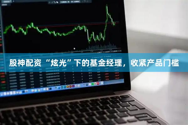 股神配资 “炫光”下的基金经理，收紧产品门槛