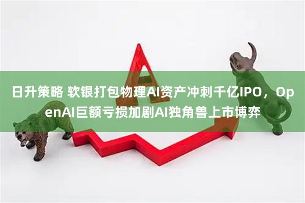 日升策略 软银打包物理AI资产冲刺千亿IPO，OpenAI巨额亏损加剧AI独角兽上市博弈