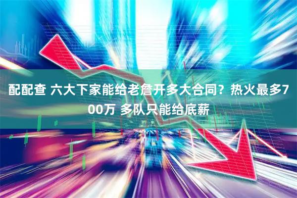 配配查 六大下家能给老詹开多大合同？热火最多700万 多队只能给底薪