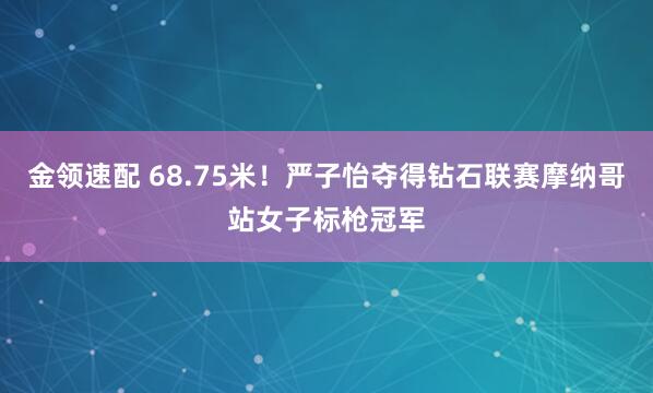 金领速配 68.75米！严子怡夺得钻石联赛摩纳哥站女子标枪冠军