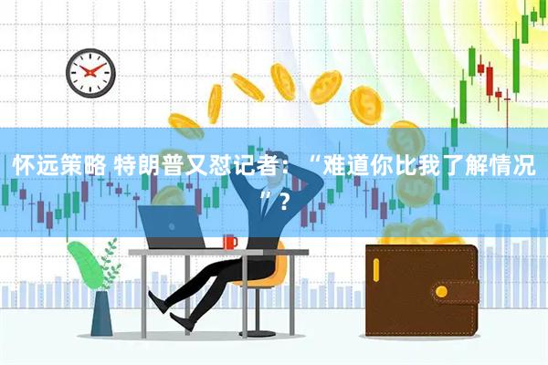 怀远策略 特朗普又怼记者：“难道你比我了解情况”？