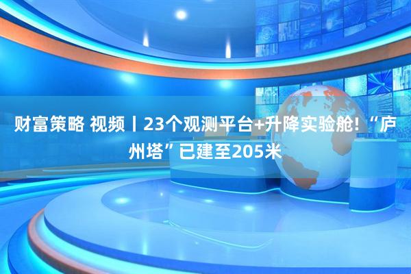 财富策略 视频丨23个观测平台+升降实验舱! “庐州塔”已建至205米