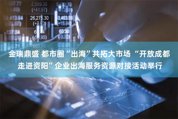 金瑞鼎盛 都市圈“出海”共拓大市场 “开放成都 走进资阳”企业出海服务资源对接活动举行