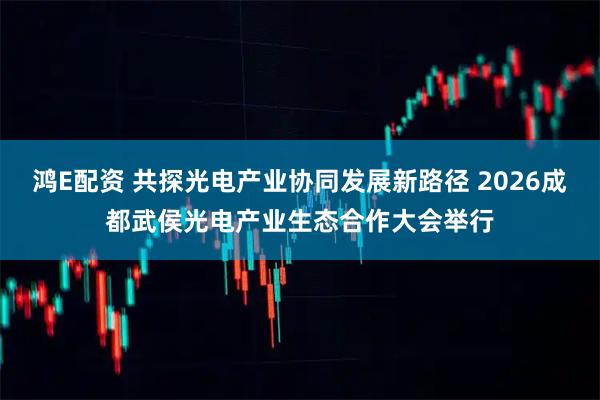 鸿E配资 共探光电产业协同发展新路径 2026成都武侯光电产业生态合作大会举行