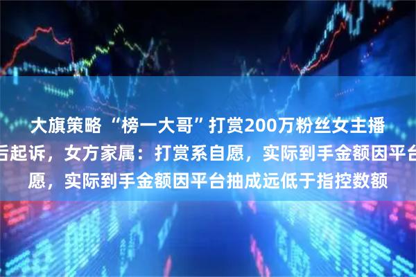 大旗策略 “榜一大哥”打赏200万粉丝女主播超千万求交往，遭拒后起诉，女方家属：打赏系自愿，实际到手金额因平台抽成远低于指控数额