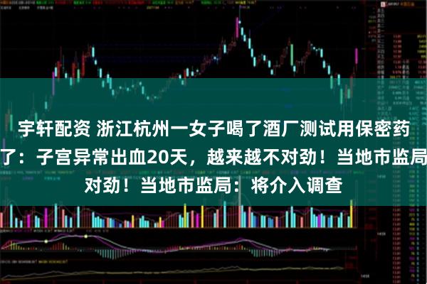 宇轩配资 浙江杭州一女子喝了酒厂测试用保密药酒，一周后慌了：子宫异常出血20天，越来越不对劲！当地市监局：将介入调查