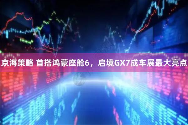 京海策略 首搭鸿蒙座舱6，启境GX7成车展最大亮点