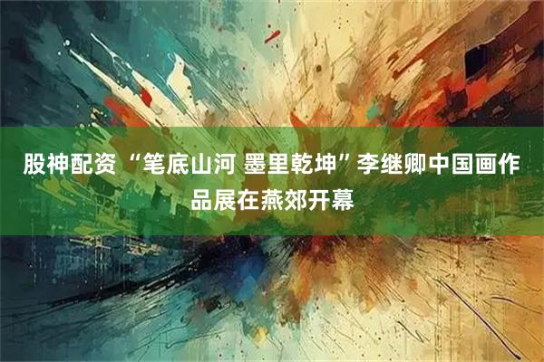 股神配资 “笔底山河 墨里乾坤”李继卿中国画作品展在燕郊开幕