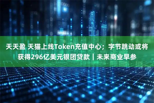 天天盈 天猫上线Token充值中心；字节跳动或将获得296亿美元银团贷款｜未来商业早参