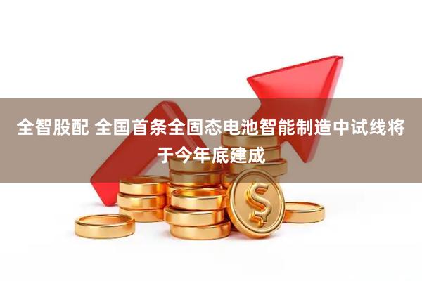 全智股配 全国首条全固态电池智能制造中试线将于今年底建成
